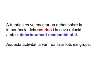 A tutories es va encetar un debat sobre la importància dels  residus  i la seva relació amb el  deteriorament mediambiental .  Aquesta activitat la van realitzar tots els grups. 