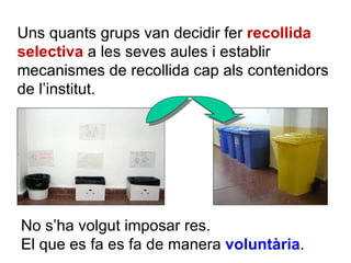 Uns quants grups van decidir fer  recollida selectiva  a les seves aules i establir mecanismes de recollida cap als contenidors de l’institut.  No s’ha volgut imposar res. El que es fa es fa de manera  voluntària .  