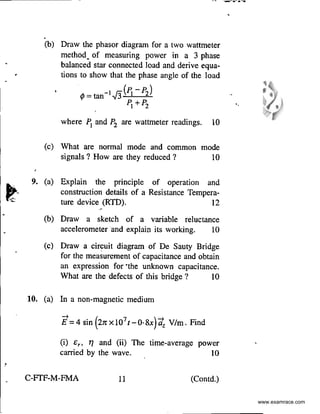 '
-- "'-=----'"'"-..
.
(b) Draw the phasor diagram for a two wattmeter
method_ of measuring power in a 3 phase
balanced star connected load and derive equa-
• tions to show that the phase angle of the load
1/> = tan-I.J3(1j- P2)
PI +P2
where P1
and P2 are wattmeter readings. 10
(c) What are normal mode and common mode
signals ? How are they reduced ? I0
9. (a) Explain the principle of operation and
construction details of a Resistance Tempera-
ture device (RTD). 12
(b) Draw a sketch of a variable reluctance
accelerometer and explain its working. I0
(c) Draw a circuit diagram of De Sauty Bridge
for the measurement of capacitance and obtain
an expression for ·the unknown capacitance.
What are the defects of this bridge ? 10
10. (a) In a non-magnetic medium
(i) £,, 11 and (ii) The time-average
carried by the wave.
power
10
C-FTF-M-FMA 11 (Contd.)
•
www.examrace.com
 