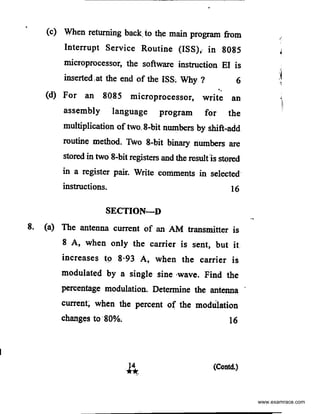 (c) When returning back, to the main program from
Interrupt Service Routine (ISS),. in 8085
microprocessor, the software instruction EI is
inserted,at the end of the ISS, Why ? 6
..(d) For an 8085 microprocessor, write an
assembly language program for the
multiplication of two. 8-bit numbers by shift-add
routine method. Two 8-bit binary numbers are
stored in two 8-bit registers and the result1s stored
in a register pair. Write coniments in selected
instructions. 16
SECTION-D
8. (a) The antenna current of an AM transmitter is
8 A, when only the carrier is sent, but it
increases t9 8·93 A, when the carrier is
modulated by a single sine ·wave. Find the
percentage modulation. Determine the antenna
current; when the percent of the modulation
changes to 80%, 16
(Contd.)
www.examrace.com
 