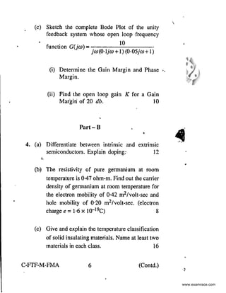 •
(c) Sketch the complete Bode Plot of the unity
feedback system whose open loop frequency
• function G(jw) =
10
· jw(0·1jw+1)(0·05jw+1)
(i) Determine the Gain Margin and Phase ..
(ii)
Margin.
Find the open loop gain
Margiri of 20 db.
'
Part-B
K for a Gain
10
'
'
4. (a) Differentiate between intrinsic
semiconductors. Explain doping:
and extrinsic
12
'·
(b) The resistivity of pure germanium at room
temperature is 0·47 ohm-m. Find out the carrier
density of germanium at room temperature for
the electron mobility of 0-42 m2/volt-sec and
hole mobility of 0·20 m2/volt-sec. (electron
chargee= 1·6 X l0-19C) 8
(c) Give and explain the temperature classification
of solid insulating materials. Name at least two
materials in each class. 16
C-FTF-M-FMA 6 (Contd.)

4
•
.,
www.examrace.com
 