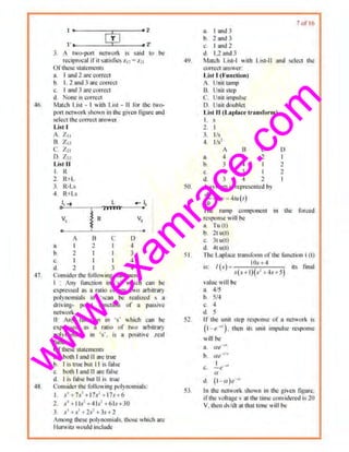 w
w
w
.exam
race.com
·If>.
47.
:..._: __$..J...Y_ ---<>::.
3. A two-pon network i~ $!lid tQ be
reciprocal ifit $Rtislies zu ~ z1,
Of~1cse stakmems
a. I and 2 are torrect
b. i. 2 and 3 arecorrect
c. I and ~ ar~ c<1rrect
d None is correct
Mm~h List • I with List · II fhr the tll'll-
pon networkshown in tl1c given ligurc und
select the correct answer
Ust l
A Z11
R. Zu
C Z 21
D. Z!l
List II
L R
2. R+L
3. R·I .S
4, R+l.!
8.
b.
c.
d.
A
l
l
1
2
L
~ R HUll
B
2
c
I
I
I
3
D
<I
3
~
4
v,
0
Consi(!cr the folio"ing sl11lemc111S:
I • Any function in ·s' which cu11 IJe
ewressed as a ra1io of any two arbitrary
polynomials in ·scan be realized s u
driving· pomt f<mction of a passive
nemor~.
11: Any runction in ·s· which can I)~
expressed as a ratio of two arbitrar)'
polynomiul.s 111 ·s', is u positive ,rcnl
function.
urtllesestatements
a. both I and U are true
b. I i~ true bul I I is false
c, both 1an<lll are raise
d. I is lillsc but II is true
Cons~tlerthe fol iOing polynomials:
I s'+ 7•'+17s'-> 17s+6
2 s' + Iis' +413' +6ls+30
3. s' +s'+ 2s1
+3s +2
Among these polynomials. those which ar~
Hurwhz would include
a. I and 3
11. 2 and 3
c. I anil2
d 12 and3
7urlb
~9. Mntcb List·l wrth List·ll and select the
correctanswer:
List I (Funftlon)
A. Unit tamp
B. Unit Step
C. llnit impul~c
D. Unit doublet
List II (L11placc transform)
I s
2 I
J. 1/s
4. 1/~
A 13 C 0
a. 4 J 2 I
h J 4 I 2
c. 4 3 I 2
d. 3 ,, 2
50. A system IS represented by
dv ·
-"-+2}'=4111(1)
"''I he. mmp compon<nt in the forced
response "~II be
a. Tu (t)
b. 2t u(tl
C. 3t U(l
d 4t u(l)
51 The Lnplacc transllm1 <lflhc funcliOn I (l)
is· !(s) =o IOs+-4 its final
· .f(s+ t){.r' -~4s+ ;)
vnluc will bo
a. 4/5
b. S/4
,., 4
d. 5
52 If the uni1 stop rcspono;c of a network is
(1 - e ••) . then ils unit impulse response
will be
a. at! ..,
b. ru '1
''
c. l.c ·~~
a
d. (1- a)e-•
53 In the n.ctwork shown in lhc gl,cn ligure.
ifth~ vol t~ge v :ttthe tint< considered is 20
V. d1eu dv/dt nt ~1at time wiIIbe
 