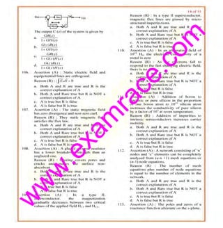 w
w
w
.exam
race.com
1116.
107
I 0~.
109,
•. I,. G il (=)
h.
G< ;){((>)
I +GN(:)
c.
G fl( s )
1-+ (;(;)// ( =.)
<1.
Ot:)/1( Z)
I+ G(;)// (:J
AssenJon t.A) ~ S tiltic- clectrk l'ic.IJ -ntld
et.~uipoh.'ltll ial lincs ore orthogonal.
R<·OS<IIl ( Rl : tj F.,/7= 0
a_ lltlth A at1d R 31'~ true 1lth J R is tJal!
corrcct cxplanouiou orA
b . Both / and Ran.! tn.1c btit R is NO I u
corrccr cxpi(-IIJ:tlion or A
c. A i~ ln JL" but R i~ fill~·
d . A is liliS.C: h ut R is true
1~!;c.nion (A) : 11lc s-w1 ic ma:guctic Held
tiH5 ~ero divergence and nnn~,.cm cui'L
Rcuson cIt ) ; I hey suuic nmgnctic tkhl
s.z:tt ~fics llw llux biw.
u.,. Both A und R are lrt.tl! unt.l R is the
correct explurtatlon L' f 1
b . Ou1h A und Rnre tJ11i.! t)UI R is NOT u
C(ll"re<:l CXJ)Iana tion ol' A
c. A is lntc but R is f:tlse
cl. A i::- ful~ .hut R is true
Assertion (A) ; A gliv.cd ccri"uui"' in:,uiOlUr
hits a h:w.1cr bl'..~ltdtlWit strength ll'lnn wl
ung.hw.cd one.
Reason t Rl : V lnz:in,g, covers pof~:S nrt(f
~mcks and mnkes the -sm·fnc~ non-
ob~()rbcnl-
0 _ Rolh A uncl R nr..: true unJ R is th..:
t•.orr~:ct explanation u f A
b . Both A und Rurc 011c l>tfl R is.NOT u
correct C:(JJiunaLion ol' A
c. A is 1n1e but R Is f:tlsc
d. A is fulsc: bul R is true:
lsscnit.1n (A. fn ~ type IL
~UJ')CI'Cl.'HdUcLOr. the magn!.!tJZ?~ion
gl'aduuUy th.:cruascs bc:tw<.-en l wo CJ"IIICUI
vnlues l, f the applied fielei Hv1 :md 1·1n.
110.
Ill
112.
IIJ.
I I p t I ~
Reason (R) ; In -n type: ll aupcrconductor..
ntag.11etic llw< lines arc pinned by micro
stmc.•cuml imrc:rH.-ctlons.
.tl, Both A nnd R olrc- tnlt~ nn<l K rs thc-
corr(_"CI cxplanutiun ._,j'A
b. Both A <Jn d Rare ttu~.: bul R is NOT a
coc·rcct e.xplanation orA
Cr A is true bltl R is Jblse
d. A is H-tls,c bul R, i," l n u:
Asscrticm (A) : In do ilh c m ut ing: fidd v i'
10 1
q II,. the elet:tric..1 conductivit) of u
mL'hd i:. zero
Reason (R) ~ M th e c leclJ'ons fttil to
1'!SI>Ond to th e fh.,1. changing cleclri~ field.
Ihere is nn d•·if.
H. Both A and R .trc true .uucl R i~ Uu.·
corrc:t cx p lanu[i!Jr'l of A
b. Both A Lu'ld J~ lttJ~.: but 1<. is NO'J a
cor·rcct ext>lunatit'fl or A
Cr A i.s true bu l R is- thlsc
d . A i.s ftl~u t)ut ~ i:o: tn u;
Assertion (A) : Adclilit"'n of OOrtm tt:t
intrin sic or l' ure silic<)U in Lhe prop<Jrtion
Of One borou itlurtl to I Ou s·UiC!.'llt alOul
lul.!renses tlu: couduc.t ivity or pure siticon
hy 8 li.lCIOI' t· f 1()" :U room IOnl'I)Crttlllrc.
Rc~son (R) : Aclditinn •.lt' impurhics .'a
intrinsic .scm ict"nduc t·•"1) •ncrdtc:c~ c.nrr•cr
mohility.
.u, Both A umt R UJ'C lt'UI! nmt R ts. the
corr::;1 '---x.planmh.'ln l.'rA
h. Doth A and RaJ~e ll'uc but R is N01 a
corrt."<.'l explanat ion uf1
c, A is tnrc bui H. is false
d. A- is- tlt~c but It is true
As.s~nio11 t A) : 1 iu.::twcwk cons.isll.ug o f ·n·
IIL'<.Ics nnd ·e· clements- can be. complc1cly
no(llysed from (e~n + I) mc5h equations or
(n-Il rtodt> ..""qU :tt..kms.
Reason t R) : l he num ber or m~.::s.h
Ct4uutinn s fl lll$ num ber nf' U(X:Ic equuHons
i.s ct.tuul In the numbt:r orclements in lhc
nctwurk .
H. Butl • A and R aJI<! ttue -<.Uid R ts the.
correc1 c~rlanution of1
b. Bmh 1 1m d Rare lnU:: hw R is NOT u
corrcc1 c:xplanali<m c;f A
c. A is true: bul R is ll.tJ.se
d~ A i s lOis.: but R i~ tn.•~
Assertion { A) ; n,e pole~ aod zel'os or a
I.'3CHIIIc..:c fitnclkln oltcmmc on lht' s~ plnuer.
 