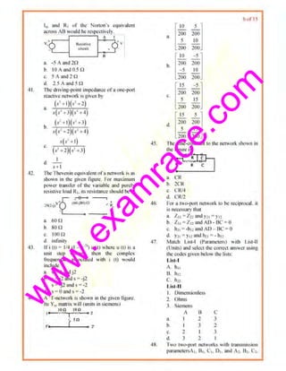 w
w
w
.exam
race.com
4 1.
-12.
43.
1._ and R1 or lhc Norton"s equivniL1ll
m;ross AB would he respc~tiwl) .
R.o~lh..e.
d:r.,;uh
a. -5 Aand20
h 10Anmi0.5Cl
"· 5 A nnd 2 n
d. l.SAnndHl
A I
A
J'he drlving-poilll impedance ofnone.-p<Jn
reoc1iw network is given by
a.
(h 1)(s1~2)
s(s' +3)(s' +4)
(.t''t l)(.•l+.1)
b
s(s' +l)(sl+4)
sV +I)
c. (i +2)(s' - 3)
I
<1. --
s+ l
Ihe Thcvcnin cquivalcon of11n~t•vork is as
shown in the given figure For maximum
power transfer of th~ variable nnd purely
n.-sistive toad R1• it.~ resistance s/1ould be
a. 61) n
b. son
c.. 100n
d. inlinit)
lf l (I) • 114 (I- e 1
'1u (t) wh~re u (t) is o
unit step v!lltnge. then the complex
froqucncics associated with i (l) would
include
a. ;; = () nndj2
b. s = j2 ands ~ -jl
c.. s • -j2 and s • -2
d. s · O~nd s • -1
A 'T-nctwork is shown m the given Hgurc.
Its Y,. mau·ix will (units.in siemens)
"_ ....;;10;-:n ton
I • ~-- 2
rsnI,,,.,.__ _ ..)____ 7
45
46.
47
6 ul 15
a [;go 2~]5 10
200 2()()
b.[~~0 2~]- 5 10
200 200
c.. [~~~ 2~]
200 200
[
15 5 ]d. 200 200
5 ,,
200 200
The timc·cunslunlto the nctwml: ~h011 n in
the f.gurc i~
~~tla C'R
b. 2CR
c. CR/4
d. CRI2
For a two-port ne.tii·Urk ltl tit: r<~'iprocal . it
is n~:ccssnry thai
a. Z11 = Z.22 and Y!l ~ } 1:
b. Z11 : Zn and AD · BC s 0
c. lho= ·h ol andAD - Bc ~ o
d. Y21 ~ Y12and h2o=-h12
M:ltch Li.~I-1 (Parametors) with List-11
(Units) and solcc1 ~•c C(ltrecl answer using
the codes ~h·~n beh>w the lists:
Lis t-I
A. hu
B. hn
c. h1l
List-II
I. Dimensionless
2. Ohms
J. Siemens
A 0 c
a. I 2 3
b, J J 2
c. 2 I 3
d. J l I
4H. Two two-port networks mth tnmsoni.o;$ion
pornmetrrsA ~, B., Co. D,, and A ,. Ll:, C1.
 
