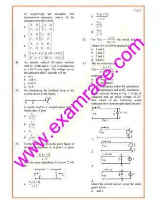 w
w
w
.exam
race.com
49.
50.
51.
D1 respectl"ely are cascaded. The
trnnsmission paranteler matri~ of tho
t<JSC<tded network will he
8. [A, B.]-['1, 11, -J
C, D, C1 D,
b. [ 4 0.][·'- 8, -J
C, 01 c, D,
c. [A, il1 81 B, JC1 D, 0. D,
d [(A1A, +C1C,)( .~~, +B,D:J]
(c,A,-c,c,)(c,c,-o,o,)
An initially rdt~x~d RC-scrk~ nctwor~
II ith R~ 2Mfl Hlld C= Ij.IF is Slitched on
lu a I0 Y step input The 1·nltag~ across
lhc c.1pncitor nller 2 seconds will bt
11. Nro
b. 3,68 y
c. 6.32 y
d. 10 y
On eJiminatin!!c ihe feedback loop in the
sy>tcm sht11nin thu ligurc.
O T·1 • -
X, T,1 X,
it wotifd lead to a snnpHiicntion wllh R
srngle edge or~am
a 2iL.
I+T,
T~
b. ---
1- T,,
c. r.~
d. 2iL.
1- r,
For dte circuit shown in the given ligure. if
th~ input impednnce Z1 nt port I is givon
by
2
_ K,(s+2)
1 .' + 5
then the input im1~edance Z2 at port 2 will
be
'
~ ~
' (
_,--=3 '(.,
I a
a.
K,(.a3)
52.
53.
54.
b.
A'2 (s-1 2)
s +3
K .s
s+5
K,s
d.
s+ 2
7ol 15
)
.t+ 2
For Y(s = --'-'-"::-
5(s+ I)
the initial and timd
values ofv (l) will be rcspcctiwly
a I and I
b. 2 nnd ::l
c. 2nnd I
d. Imtdl
The net work funct ion
(s-"2)
F(s) = --'--~
(s+1)(.<+3)
rcprescms an
u. RC impedoncc
b. RL impcdoncc
c RC i111pcduncc and an Rl, admiunncc
d RC admittance and nn RL impedance
In the llf'tWr>rk s hCIIIIl in Fig I, if th~ IF
capacitor hnd, an initial I'Oitnge of 2Y.
then wltich of 01e following would
representthe s·domrun equt'alentcircuits?
r i(l)
•
•'Vts)
~Ai
~.I.
~--------------~'8 '
o·t•V (O)
2.
4.1' t
----------------'"18 ..
-+ l (o)
'
I' t•)
3.
-+ ((0)
0
+
v (1)
4. 8
Select tht! con'Ccl answer using the codl:l>
given below:
a. iUld J
 