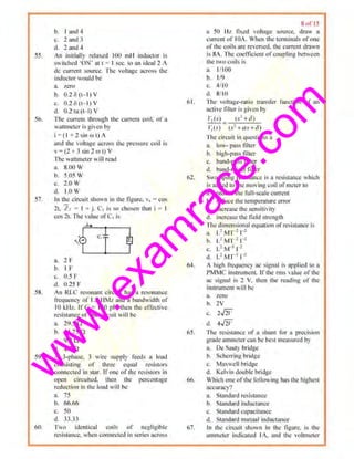w
w
w
.exam
race.com
55.
56.
57.
58.
59.
6(1,
b. I und~
c. 1 3J)d 3
d. land ~
in initially rdnxed l t~l mH indudM is
switch<d ·ON' flit = I SI.IC. 111 M idcal l A
de current source. l'hc voltage across the
iuductor oultl be
a. 1..cro
b. 0.2 <5 (~I) V
c. 0.26 (t- 1} v
d. 02 tu tt- l) V
The currem through th" currem (l(>il. of 11
wnllmctcr is given hy
I = ( I + 2 sin m I) A
and the V•lltagc. uCm><> th< pre'"'"" coiI i~
v =(l + 3 sin 2 rot} V
Ihe watJnc1er will read
a. X.OO V
b. 5.05 IV
c. 2,() Ill
d. 1.() w
In U1c circuit shown in the tlgurc. 1. = cos
21, z, ~ I • j. <.:1 is so chosen thm I I
cos 21. The value ofC1 is
4
a. 2 F
b. I F'
c. 0.5 F
d. 1).25 F
iJl RLC resonant circuit hns u n.-soonncc
frequency of 1.5 IIML nnd a bandwidth of
10 kH£. If(' = 15() pi-', thon lhc cl'fcclivc
resistance or ~·c circuit will be
a. 195 n
b 14.750
c. 'lA n
" · 4.7 n
II 3-phase. 3 wire supply feed~ 11 load
cnnSlSling uf Lhree cc1uul resistor~
connected ln stnr. Irone oflhe resistors in
open circuited, lbeu the rercentage
roducliun in the hwd will he
a 75
h. 66.66
c. ;;o
d. JJ.JJ
l'wo iclc.1tical coils of negligible
resistance. when connected in series across
1l.
6J.
M.
65.
66.
8111 15
a SO l·lz ftxc•d 'oltuge suurc~. drnw ft
current of IOA. When d1c terminals ofone
ofthe coils arc rc1't:rscd. Ihe current drawn
is SA. Thecotllicient ofcoupling bch,et:u
the iwo coils is
"· 1/ 100
b. 1/9
c. 4/1(1
d. 8llll
Ihe volragc-rrulo tmnsle! function of an
tlctive Iiiier is given h)
1'1(sJ t.i +-c))
-- ~
1;1s) (.<'+ a .,+tl')
·n,c circuit.in 11ueslions a
a. low- pass filter
h. high-pn~s filler
c. band-pass Iiiier
d. haud-rcjecLtiller
Sw11mpin¥ resistnne< is a rc;istonce whkh
is added 10 the moving coil of meter to
fL re<llotc the l'ull-scalc current
b. reduce the temperature error
c. increase d1c sensitivity
d. increase th~ lie.ld strenltth
The Jimensional equation orresistance is
a. L~ M'r' 1-1
h. I} M l 2
1'
c. L'W I '
ti. L: M'r1 1-=
A high li!11U~I1C) uc Si!;nal i' Rppli<:d h i ll
PMMC instrument u·d1e m1s value ofdoc
11c sigmll is 2 V. !h<n th.,. r<-adlng of the
in:»rumcnt will b<
'8. zero
b. 2V
t:, 25
11. 45'
The rcsistoncc of o shunt for o precision
grade amrue.ter can be bes1measured b)
a. De Soury bridge
b. Sl'11errillgbridge
c, Maxwell hrid~e
d. Kelvin dOuble hritige
Which ,me ol th< fullml ing hm. th<highest
ttccuract!
11. St<~ndard resi,umce
b. Stand,u-d inductance
c. Standard cnpacililllcc
d. StandurJ mutual fnducttmre
In Ute cir"uit shown In U•~ llgure, is the
mnmeler 1ndk-ared IA. und th~ H>lllneter
 