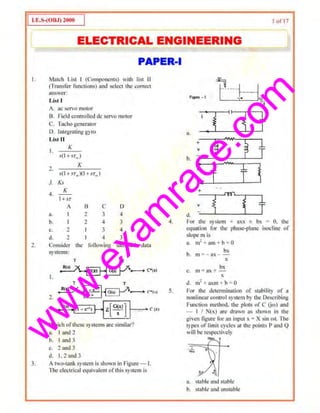 w
w
w
.exam
race.com
j a.t:.S-{OUJ) 211110 I I ofl 7
I ELECTRICAL ENGINEERING I
PAPER-I
I. Match List I (Compuncms) with list II
(Tmnsfer fimctions) and select the correct
auswer:
2.
3.
List I
A. ac servo mmor
B. Field controlled de servo motor
C. Tacho generator
D. [ntegrating gyro
List II
I.
K
,.-(1+.-r. )
, K
.. 1(l + ;·r. )(I+ ,,'1'.,)
J. Ks
4.
1
--
l+sr
A B c D
a. I 2 3 4
b. I 2 4 3
~ 2 I 3 4
d. 1 I 4 3
Consider th~ filllowing sample,! Jata
systems:
T T
1111)
2.
R(>j (I - . -• J I--
3.
Which ofthese systems are similar?
a. I and 2
b. I and 3
"· 2 and J
d. 1.2and3
A two-tan~ system is shown in Figure- I.
l'he electrical equivalent ofthis system is
4.
5.
~- t ?---·}---~,.. 'l l
I I I
i
~ 5 j=a, •
~
¥#
~ f
+
v
b. -
'
1
,..,._.,,.
t ~
i
I
c. . .
+
m"
3 ~ j=v
d. -
For lhe system + a.x,x ± bx = 0. the
equation for ~le phase-plane isocline or
slope m is
a. m2
"""~'" am + h= H
b
bx
. m = -ax - -
X
bs
c. m= ax+ -
lt
d. m2
• axm + b=- 0
Por the determination of stability of a
nonlinear control system by the Describing
Function method. the plots ofC (jut) and
- I I Nix) are drJwn as shown in the
given figure for an input x =X sin mt. The
types of Umit cycles at Ute points P and Q
will be I"C$pcctivcly
- ..L
.... '""'
""'·),,
a, stable and stable
b. stable and unstable
 
