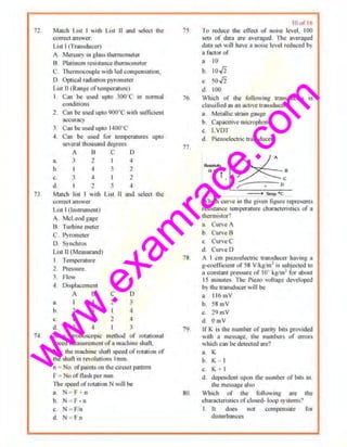 w
w
w
.exam
race.com
72
73
74
March L•~• I wnh Lo~1 U uood selccl lho
correct answer;
I isl I (Trruo$<1ucer)
II. Mereu!)' in glass theonometer
B l'lutimom re~•som•cc1ht!11nometer
C Ih~nno.:ouple with led comp.!n.,anon
D. Optical radiation pyromeler
Los! n(Roogc orlctnp~rnturc)
I C.an be used upto 300°C m normal
condiuons
2 C11n be used llpiO 900"C wilh sunioienr
accuracy
J. Cun ooused upto I•IOO"C
4 Can be used for tootperatures upto
~crolohou>lln(l tl~grcc,
A 11 C D
~. J 2 I 4
~ 4 J 2
(),
tl
3 4
2
2
4
Ma1ch liSt with Lis1 II aud sclcc1 1he
COm!lll iUISWel'
LIS! I (lnsirumem)
A. McLeod gage
B. Turbooe meter
C Pyromerer
0 . Synchros
L1Sl U(Measurandl
I Tempe.rnture
2. Pressure.
l Flow
•I. Displacement
Q.
b.
c.
d.
A B
2
I
2
4
4
c
2
2
D
3
-1
In a strobascopic method of rotational
SJl<".•l lliCR~urcmcnl uf'a niiiCIIIIIC shaft,
N = the muchinc sh;Jfi speed or~UJiion of
the shufl•nrcvt,lntoons I111111,
n - No. ofpoims on the cucuil paltern
r- - No of nash 1x:t 111m.
rbe speed ofrotation N will be
a. N ~ F o
b. N - F • n
c. N = F/n
d N - Fn
75
76
78
79
80
lflof l6
Tv reduce rhc ofTeel or owi>C lovol, I00
sets of data an: averat!ed ll1e averaged
data so1"ill have a noise level reduced by
a factor of
a. 10
b. 10./2
c. 50./2
d 100
Winch of the follo11~ng lransducers IS
clos.~i fied ns on nclivc lrnnsduccr'!
a. Metalloc straw g;JUge
b Cnpacnivc micmphonc
c. L VDT
d. Piezoelecnic transducer
~ T.fff)_p •c
Winch culc i11 1hc give! ligoooe r~tl• .:sc~•ls
resistance tempenuur~ duuacteristics of a
ohcrmistor?
u. C.'urvc A
b. Curve 8
c. Curve C
d. CurveD
A I em picmcl.xtric transdll~'l'f ha11ng a
g-cooJficoent ot 58 V/k.(!>m1is subjeered m
a constant pressure of 10· kgtm2
for aboul
15 minul<.-s The Picw H>lt ~gc developed
by the trnnsducer woll be
a. 116mV
b 58mV
c. 19 mV
d. OmV
lf K is the number of parit)• bits provJded
Hih 11 rnessa!l~· Ihe number:; of error:.
which can be dc1~1ed are'!
a. K
b K
c. K + I
d. dcpendenl upon Ihe nuonhc> of' 1111• 111.
tbe messa~e also
W11ic.h of the following ure 1he
characu:riStics ofcl!>l!td· loop .ysronos'l
I II does nor compensate fo1"
dosturb;tn~~•
 