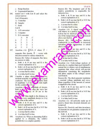 w
w
w
.exam
race.com
c. Rrunp l'ilnetlon
d. f.xponential function
1()6 m~tch List I with .Li•t II nnd scleet lite
correct omswer.
107.
J.t!itl (E.IcmenLS)
A. i"ontroller
B. Sampler
C. Huld
I i&t II
I A/0 c<Jn' trcler
2. l'umpwer
3 I)/A cou,·erter
A B c
lL ·' 2
h 2 3
... 3 2
d. 2 l 3
As>crtioo t A): l:fJ8.J.r=0 where 8 =
111agnelic llux density ds = vector wiUt
direction normal W ~urfaco olement ~­
Rc....,soo {R): Tube.. of mnguctk flu.'C bJlv"
no sources or sinks.
n. Both A & 8 nrc true o.nd R ill tho
CQ.rrect explanntion of II
b. Both A & R ore true but R i~ NOT the
currect c~plonotktn ol' A
c. A is lllle butR is false
d. A is fa lseobut R is true
lOR. C'onsidcr a plnnc electromngnetie W3V<>
iueidcnt O()rtt13lly Oil tbc •Urtitcc of a gOOd
conductor. The wave b.,. an electric field
oramp)itlule I (Vi m) lind the ~kin Jopth
for the conductor is tOcn1.
Al;;atlon (A): Tit<: nmplitud" of uleclric
field is (He' ) ( im) after the wavo hOK
trnvelled • distnnce of 2il em in the
conductor.
Reason (R); Skin depth i:s Ute distance io
1hk.h ll1c waw Amplitude d~:cay! to ( lie)
ofits valuo at·tho surfac..:
a. Butlt A & B life true and R i• lho
correct c;l'lwation of A
h. Both A & R ore 1rue hut R i~ NO'I the
correct c::q1l~natinn <IfA
.:. A is true but R is fal<e
<.L Ais fols" hut R is true
HJ9. As•<;J1ion (A); Whc:n an altcmalmg llold i•
nppll.xl lo • didc-ctrlc. lhe relative
pcnnittivity io a complexquantity.
IS 111 t(>
Rcoson IR): The imaginary (>M't of !he
relot•ve permittivity is responsible for
didoctrie loss.
a. BoOt A & B ar~ llu" lind R is IIJc
com.:ct ~xpl•n>tion ofA
b. Both A &. R "'" true but R is NOT tbc
C•Orrect exrlnnation of A
c. A i~ true but R is t:.lse
d. • is false but Ris true
I10. Assertion (A): .. doped ..,miconductor
''ill heh•ve as a t•<'<'fcct m•ulall>r at tcru
K•lvin but its eloctrical conductivity I ill
rise ifthe icmpewturc "' slowly inc;,ased
above U!TO Kelvin.
ReMon (R): The ris~ in electrical
condue.ti~t)' is moinly.. due to lot.ni.'IS<!d
ioniza!Jun cts tile lcmperuturo iM rnised
above z•-ro Kelvin.
a. Boll• A & B nre true ond R is the
correct explnoo1lon of A
b. Both A & R a~-e true hut R is NO'I the
cot-reel explalb1liun of A
c, A is tru~ but R i~ f•lse
d. A is false hui R is true
Ill. Assertion (A): Noth:-voltagc analysis of
networks i.! • metbod that used Kircho(fs
cun"611l law to obtaiu n .set ofsimultaneous
equations thor. when •ol•ed. will provide
information concerning tho magnitud..s
and phns'" o:mglts of the voltages across-
each bronch.
Re3son (R): 11te i<lenI. gen1:111tor m•intnin.•
• constant voltl1g~ •mp~tud~ and "'""""
!lhapc rcg•rdlcss of tbo amount of UUI1'C1ll
it supplied to tho circuil
•· BQth A & B nre true and R is the
c<)rreet .;xplunation ofA
b. Both A &. R m : b11e but R is No't the
~OtT<!<:( explauntion c;f A
c. A is tl11e btd R is false
d. A is f•lsc: but R is lTUC:
I12. Assertion (A): AJI n~twoo·t;; Ol3de up of
passive. lim:nr time invruiont ..,lcments are
reciproc..1l.
Reason (R); Passivity and titne~invariance
ofelements do notguar.Ult"" redtlrocity of
tl1e network.
a. Botlt A &. B nrc true ond R 1S lite
correct c.~plaJL1tioo of A
b. Both A & R ore true but R is NOT Utu
correct ellplan:ttion ofA
 