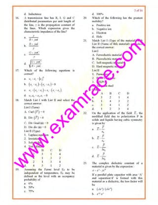 w
w
w
.exam
race.com
16.
17.
d. Inductance
1 lnUl.<mission Line has R, L G nnd C
clistrihuted p.1rament.,.. per unit length of
the lioc. y is ~'" propagation con•tant of
the lines. Whkh expression gi'"'' u,.,
chnracteri<lic impedonce of Uoe lioe?
n. I'
R • JOH
b.
II 1- fro/
r
c.
li +;me
y
I
G+ J<i£
I. <I
~ R+ joJl,
Which of th~ foUowing equations Js
correcr'l
•• ••. ,, : I" I'
b.
("· UT)-+ (ilr "· )~ 0
"· "· (u, u:}- ·'~ (,, u, )
d. a,.ae ttti.ar ~ 0
18. 1vlntch List I with Li•t ll and seidel Uo<>
CO!'WCl AJ15WUJ':
L9.
List I (Tcrm)
A Cw·l (f.) ~ 0
B. 'Dlv (F) ~ o
C. Div G111d (tl>) 0
D. Oiv div (tl>) - 0
Lost ll (Type)
I. l.aplaccequation
2. lcrotntional
3. Solenoidal
-1-. Not defined
A 0
u. 2 3
b. 4
c. 2
IL 4 J
c
3
3
D
4
2
4
2
As•Uilling the Fermi lwei E, lo be
independent of tenopernlure. Er m~y be
delined a~ the level with an occupancy
proloabi~ty of
ll, O~u
n. so~~.,
c. 75°o
20.
3 of l6
d. IOO"o
Which of the following hna the gre.1lest
mobility/
a. Positiveion
b. Negative ion
c. Electron
d. Hole
21. Molch U.•t l (Type of the material) with
Li>t n (Na(lle llf thfc material) aud ~okd
tJ'1c I.!Qrrecl :m~wt.T!
22
Li.st T
A. FerroelectJie mntcri•l
B. Piezoelectric m,tcri•l
C. Soft maguetic runh:rial
D. H•rd mAgnetic matetil>l
Listn
1. Permalloy
2 BAriOJ cernmio
3. ll."ll,PO.,
4. 1'w1gstun •tool
Codes:
A ll
a. 3 2
b. 1 4
c. 3 4
d. 1 2
c
I
3
I
3
0
4
2
2
•t
On lhe npplic:otion of lhc Jiold li. lhe
modified field due to polarizoltlon P in
solid• and li~uid~ having cubic svmmet~·
is given by
- p
a. £+-
Ro
b. if
p
-e.
- fic. Fi+ -
3&,
d.
- ji
E- -
3e,
23. 11tc complex diclectlic constant of a
material i< given by the expres,ion :
t....-: e~- J&"
lf • porallcl plate cnpacitor "ith nreo 'A·
and separnllon·d' is formed with this
malcrinl as a diol<"tric. Uoc loss facto,. will
be
a. (Ae') l(de")
b, s"/ c'
 