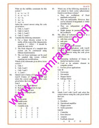 w
w
w
.exam
race.com
83.
84.
What are th~ sbbilily constrain~!; for thlA
sy.tem 'I
I. az~ a, ~ •• 0
2.. uz- n, ao-» 0
3. I!,, • 1
4. !•.. 0 2
5. (ao) 01
Select the correct an•wer u>ing the c;<1rle
g;ven t•elo" .
a, Unly L 2 aud 3
b. Only l 2 and·I
c, Only l. 3 and 5
d. Onl~· 2. 3 and 5
Consider the following statements :
I. For a linear discrote system to b~
st.1ble. oil ~'" rollt~ Ill'the cllaractcrl~tic
e<tuJlLion 1 I Gil(~) = 0 should be
inside lh<: unit circle.
2. ·n,., Bode diagmm of n sampled dnta
system can be constructed using
bilinear uansformation.
3. TI1c t'OOl locus t'ccbtti<tuc cnn be used
for .<umplcd <l1ta system without
requiring any rn<Jclilication.•.
Which of the slMctncTifS given above isiarc
corrcc.t ?
n. Only I
b. OnI} 2 ond :l
o.. Only I ond 3
cl. I, 2 and 3
Match Li•l·f (Nature <lf F.igen value) with
[, i,st-11 (Nature of Singulor J>oint) and
;(O)ect lhe cotTcct :.n~Wc.f u~jng tl•c cudc.,_
given heiO<the Lists:
l.ist-1
A. Re;tl. negative and <fislbt~t
B. Reo!, equ:~l ~ul opp<Jsite in >ign
C. Purely irun~inary pou·
D. Complox conjuwote pair
List-U
l. Centre
2. focus pot"r
3. Saddle point
4. Sl~ble node
5. Un;t.1bk nnd~
A 13
•• l 2
b 4 J
c. I 3
tl. 4 2
c
5
I
5
I
D
3
2
2
'.•
85.
86.
87.
88.
10 " ' 13
Which one of the Jollowillg statements U.
n01 relat.ed to limit cycles (phenomena)
found iu non-linc.<r ~ystems?
a. They ••~ oociUalions of JLxcd
amplitude nnd period
b. They """ undesir:oble. However, they
c.1n ba tolerated if mognitudd is within
tlcsirable limit
c. Tite)' are indc'f'<!tld<:tlt of initial
conditions
d, lilight chon!!" in parameter, destroy~
the osc.illatioo
1bt tff<>'l of tachometer reedbuck irt •
control s~.stcm is to rcdtWc
3. only- time cc>u~lnnl
b. only gain
c. damping
d. both gain ruod bJtlO oonstnnt
Jo.,J:IIcb Li!!l-1 (Applk"liou) with List-11
(Control S}"'tom Component) Jnd select
the correct ~nswer ming lha code given
below the Li•ts :
List-I
A. Me:tsudng mdination of fwmes in
luc.rti:sl n:tvig:llion systetn
B. U!icd as· an octuator clement in
computer printer
C'. l'ur low [lOel' ~ppl icaliuns
l..i>t- u
I. Gyroocopc
2 Sa·vornCtcr
3. Stupper Mot.or
J . Schrage Motor
A B ('
a. 2 " ~
b. I 4 2
c.
d.
I
2 1
l'faldt List·l with Li~t·II ami select tile
c:orrec.t answer usins the code gwen below·
the Lj•Ls:
List-1
A. Synchros
B. Operational amplifier
C. Stepper motor
0. Tache>-generalor
List-11
1. ('Qnlrulll:r
2. Error clete<:lm
3. .-cltlalur
4. Feedback. cl.,monl
A .B C D
 
