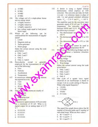 w
w
w
.exam
race.com
o. IOMO
b. 16 Mi2
c. ISMO
d. 20 MO
I04 The volllJ!'c cot! tlf a singlo-phust- house
str11cc energy meter
a. I> Jughly I'I!'Sistfve
b IS h1gbly mdUt'LIW
c. is highly cap~cillve
d has o phn.-;e nngle cqunl l1l load power
factor angle
105 Which of the fotlowinl! ettn be
UsOOfm11d1fiCd lor rncasurcrnerll of11llgUiar
speed'I
I LVOT
1 MagnetiC ptck-up
3. Tncho-gcncratur
-1 Stram gnuge
Select U1e coi1,Ct ooswcr usmg lhl' Cl'de
g1vcn bel01v
a. Only I and 1
b. Only 2 ruJd 3
c. Only .l
d Only 2. 3 and -1
lt6. Ple7,.(>-elcctric crystul •• gencmll)
empluyed for the measurement of which
one ofthe following'!
a. FICW
b. Velocll)
c. AccelerntiOil
d Tempemture
1117 In microwuvc tciemetl). repeater stnuoos
are required at evc:ry
11. 2 km
b Skm
c. 40 ~m
d 100kin
I ll~ Dataacquisit1on systems= usuall) ot'
IL analost)•pe
b digital l)1JC
C. IJltCjlf'~Ung type
tl hybrid type
I(l'l. II successrvc appro-.;rmat1on AID comcrier
h9s a rcsoluliton of 20 mV What •s iL<
d1gital ourput lbr an analog mput of 2. 17
v •)
a. 01 1011011
b 01101101
c. 011010 1
"- 011 10 1011
1; of I <
110 A doctor 15 usmg a d1gnuJ clmicol
thennomcr~r. •~h1ch emrloys un AID
convener. fhe converter provides Jbr botl1
±1e and - 1e reference iopuls in pluce of
only +ve and ground potential reference
ltlpUI~. V.; ; 2,16 V ttnd V-.,_ = I 85 V
The ompliller used for the convener mput
gcncrm~ signal of 20 mV 11cr •f ,,f htldy
tempermure. ll1e t'O•werter output IS
bl't1ccn 00000 and II Ill. Which one of
the followmg fs correct'?
a. lltc thermoml'tcr range is '1 25 •r to
lOS •t
b. llle thtriiiOillc:Jer runge IS 46 °1' to 216
"f
c, Th" themmme1er range is 0°F Jo 108
•r
d The thermC)meler cannot he used 10
measure body temperature 98.4°1'
Ill Which une nfthe following bridges cnn be
used to construct u harmomc d1sturtJon
analyzer"
I. Maxwell bridge
:!. Hay bndgc
3. Schering bridg.:
-l. Wien bridge
Select the correct an•·wcr tormg the code
givca below :
:1. Only I and ~
b. Only 2 and 3
c, Only 3 tmd 4
d. Only4
112 One C) clo of a ~quare wave signol
o~rved on an o!<Cilloscope IS found to
ottup) 6 em ut a ;cale sening llfJ(l~ts/cm
What is the J.'ignal li~qucncy~
113
a. I 8kHz
b 5,55kllz
c. IN kH1.
d. 55 5 I.lit.
-<X-<" /
The S1gnnl now grnph shown aboe ha~ M
number of forward palhs and I' number of
ind11•idual IO<JI:IS What are their values?
a. M;4nndl-'=2
b. M ; 6 and P= 3
c, M ; 4 ond P = 3
 