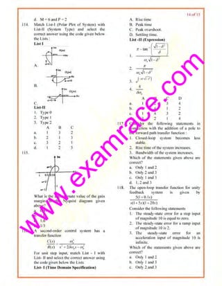 w
w
w
.exam
race.com
I14.
11 5.
116
d. M = 6 and r = 2
Mut~h List·I (Polar Plot of System) with
Lisl·ll (System Type) and select tho
con·ect answer using the code given below
the Lists :
List I
A.
~~
B.
c.
Li>t·ll
I. Type 0
' Type I
3. Type:!
A
a~ 1
b. 2
c. J
d. I
--~
·r...,.,
.... 1
u
3
2
2
tm
)
c
2
3
I
3
U•·
What is the uppi'()Ximnte value of the gain
margin in the Nyquist diagram ttiven
above?
3. 0.67
b. 3.0
c. 1.0
d. 1/3
fl sec-ond-order control system has a
transfer function
C(.l ) _ w1
R(s) s2
~ 11Jw,.< - w;
roo· unir srep inpuL maJdt List . I witlt
List- Jl and select the COJ'rec1 811$cr usin~
the code giw n below the 1,1sts
List- I (Time Domain SpeciOc:llion)
11 7.
118.
A. Rise tTme
B. Peak time
C. Pea~ overshoot.
D. Seuling time.
List -ll lE~ pre5sion)
t -·(~1;r - an
IJ
1t
2.
w,./1- 62
( ... ,,i'7)
3. t!
4.
4
&u.
A
u. I
B
2
c
3
D
4
b. 3 4 I 2
~ 4 3 2
d. 3 2 I 4
I ~ of IS
Consider the following statements in
connection with the addition uf a pole ro
1he forward palh lrnnsfer fimct ion:
I. Closed-loop system becomes less
'table.
2. Rise time ofthe system increases.
3. Bandwidrh of01esystem iucn:ases.
Which of' the swtemenls given ahove are
corr.:ct?
a. Only I and 2
b. Only 2 and 3
c, Only I ao1d 3
d. 1, 2and3
l'hc open-loop rrnnsrcr function for uotity
fl:edbnck system is given by
5(1+0.1s)
.<(I + 5.v)(I + 20.<)
Consider rhe following statements
I. ·n,e steady-stat..' error for a step lupUI
ufmag.nitudc 10 is equal to 7.Cro.
2. 11te steady-slate error for a romp inpul
ofmagnitude 10 is 2.
3. nlt st~dy..slale error tbr ~n
acceleration inpui of magnitude 10 is
intinltc.
Which t>f the ' latements given above "' "
corre~t?
a. Only 1 and 2
b. Only I and 3
c. Only 2 and 3
 