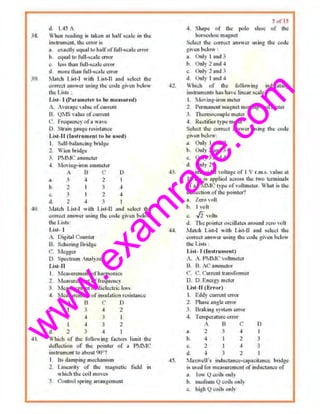 w
w
w
.exam
race.com
38.
39.
~I.
d. 1.45 A
When re~ding i~ lnken ol half scale in lhe
insu11ment. tbe error os
"· ""•clly ~<tualto halfoffuU·se~~ lc ~rroo·
b. etjU.I lo full..calc rtmr
c. IC<>s limn fulh""lu~rror
d. morc lhan full-seale error
1lolcb J.~,t-1 with l.i&l·fl :mel ~elect th~
C(>rreco on.-wtr Wl•og the ccxlt given helow
the LiM.• :
List- I (Puratuct~r tu be uwusured)
A. Avcrngo value ofcttm:ml
[l. QlIS voluc QfClll1'et11.
C Prequency ofawave
1), Strain gauge resistance
IAOii·ll (hl>lrurnentlu bt• used)
I. Scl.f-baloncing bridge
2. Wi<lll bridge
3. P~JC •nuueter
.4. 1ttoving·lron ammeter
A f3 ('
.. 3 4 2
h.
c.
d.
2
3
2 4
t>
J
..
4
I
lbtcb Li.t·l wiU1 Lisl-II :wd select lhc
co!Tecl -.nswer using the code _g;ivon below
the l,ist~:
Li'll- I
A. Di,gitnl Counter
B. Scl1~ing Brid,gc
C. Megger
D. Spectnrm Analyzer
l>i<t-11
I. Measurement ofhnrrnunie.•
i. Measurem~nl of fr~1uency
3. Measurenu:nt ofdieleclJ ic loss
-f. ].fctsSUICf'f'ltmt c.)f i.tt~ll):&titm n.o;i~l.lhtCC
b.
c.
d
. n c n

2
l
2
3
4
4
~·
3
3
4
2
I
2
l
M•i•h of the foU<m ins ta~tun; limit the
d<>Oootion of drc> I>Oittter vf u Pl'vi}.1C
instnrmcnt to nbout 90"?
I ll~ damping me~hanlsm
2. Linearity of Uoe magnetic field in
wbic:b tJu:coil move.~
3. Contml spring. arrungL-':fUc:nt
42.
-14.
45.
s"' 15
4, S~pe of Uoe polo !hoe of the
horseshoe m"8J1et
Seleot !11e C()O'eCt :tnswer using the code
giw n below :
a. Onl)'  and 3
b. Onl)' 2 and ~
c. Only2 and 3
d. Only I and 4
Which of 1hc folltJwing i{odil."lling
instruments hM~t>vc lincars.:11le 7
1. Moving-u'On meter
2 Pcrmarumt magnet mm"lllg-coil metm
3. Thennocouple meter
.!. Rectifier ty pe meter
Select !lu) correct answer using the code
giv.:nbelow:
a. Only I uttd 2
b. Only 2 and 3
c. Only 3 and ~
d. Only2
A sinnsoidol voltage of 1 V r.m.s. v;~lue at
10Hz. is applied across the two l~ttuillll.ls
ofa PMMC type ofvollnoetcr. Wlut is Ute
deflection ofthe pointer?
;,, 'Iern vnh
b. I volt
c.. .fi voltA
d, The p<>inter o~cill:ote.<; MOund ?erel voh
~t. tch List-! with List-ll aud select the
con't:cl ~uJswa- u:siug U1e cod-"' glven below
tbc Lists :
List- 1 (l ustrum ~nl)
r. A. PMMC ' oilmeter
1;1, 13. AC' ammelor
'. C.  uTT'enLiransformer
D. D. Energy rnctcr
List-U (Error)
I. Eddy current 01'1'01'
2. Pba•e •rrgle error
3. Braking •yslem error
4. Tempernnrre error
A 13 C
a. 2 3 ~
b. 2
J
3
~ 2 4 3
d. it 3 2
MMwell'~ induclance·o:ti>O~~"not: bridge
is used for measuremcm ofindutumce of
• · low Q coils only
b. medium Q coils onI)
~- lligb Q coils only
 