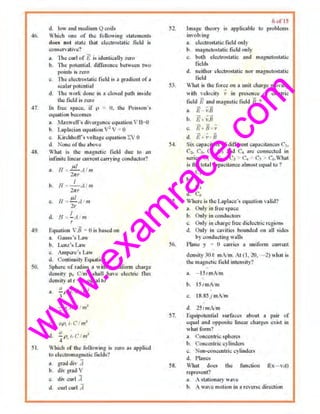 w
w
w
.exam
race.com
46.
47.
.19.
50.
51.
d. low ond medium Qcoils
Which one of the following statements
does not stale lhal el.:ctJustDtic field is
I!OOSt;rvativc'l
n. 1he curl of E is identicoIIy zero
b. TI1e pott:ntiol. diiTercnce bet11een two
poinL'i- is zero
~. The ctcctr~t~tie field i~ o gradlent ofa
•ealar potential
d. Tbe work done in a c.losed pa~l inside
lh~ field is z~ro
In (To<: •pace. if p = 0. tbo Pois!nn·~
equatitmhocomes
o. lvfaxwelrs divergence oquotion ll·&<o
h. l,oplncian CXJUotion ' 2V : ()
c. l(ir.:.hhoff>s voltage equation '£.1 0
d. None of the above
What is the magnclic tield due hl an
infinite linearcut~nt carrying uondu~.tor'?
a. H ~ Jl./ AI''''1r.r
I
b. !I : --A I 111
2nr
ttl
c. 11 ~ -· - A m
21
d. f/ : !.-J ,.,
r
Equation ;.iJ = () is based nn
a. G:ru.~s·• L..~"
b. L<:nz's Law
~ Ampere·s L"l'
d. Continuity E<Juiltiou
Sphere of rnditl~ a with n unlfom1 chnrge
density p. Clm~ shall have electric flux
tleru~ily at 1' = a, equnllo
(I '
u. - 1) ••el m
' ',
b l (' I
. --;;Pti '· m
•'
(I • I 'd. - f).. t, C m-
4
Which of the following is zero as applied
lu ~lectronmgn.:ti" fields'/
n, grad div A
h. div grad V
c. div curl 'J
d. curl curl A
52.
54.
55.
56.
57.
58.
6 ul IS
Image theory is ~ppUcable to prohlcm~
involving·
a. eiccU'Osl.11ic field onI)
b. magn<lust•lic field only
c. lNih elcctro.~l>l ic ood oltagneWsiJttlc
fieltls
d. neither clectm•tatic nor magnetostntic
field
Whot i• the force on o unit charge moving
with velocity v in presence of electric
field Eand magnerio.field B ?
a. 1£- l'.B
u. £+ ;;.B
"' fi+B c
d. E:+¥ e
Si~ capoc.itors ofdUferent capactlances c,.
Cz. c,. C;, c, and c,; ""' conncd<d in
series. C, > C1 ~ CJ > C. ' C, > c..What
is the total e>p"citnnce olmost equ:ol to ·1
a. C,
b. (
c, c.
d. c,
Where is LbcLoplace·s c~uJitiun vulid7
o. Only in free>poce
b Only in conductors
c. t Jnly i11 charge free dielectric re&~''""
d. l)nly in collitiet~ lxlllnlled un ull ~ides
by conclucting w•ll~
Plane y • 0 Cllrri"" a uniJOrm currml
density 301: mN m. At Cl. 20. 2) whnl l~
the magnetic tield intensity'/
>, - Jj/lnN m
b. 15/onA/m
C!. 18.8Sj mN m
d, .25 IIIlA/Ili
Etluiput.:nliul surfac.. •bout a Jl"U' uf
aqua] uno C>ppooila linoor chOJgcs exist in
whal form·t
"· <'<mcentri" sphc:re•
h. Cone.cntric C) liml~
<!. Non..:.onc..tlric cylinders
tl l'l~nes
Vhol due• lh1> function ~x-vut )
Nprcsenr?
a. A !!lalionnry w;,ve
h. .A.. Wu't motiontn a reverse direction
 