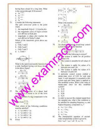 w
w
w
.exam
race.com
75.
7(>.
77.
78.
having been closed for a long time. What
is the current U>rougb 50 n resistor?
a. Je l 'lt~u t
h. 3e 111
on1
c... 3e- ttJH
d. 3e 16(1 1
Consider the following stntcmcnts
The gain cross-over point is the point
wMre
I. Ihe magnitude IG(jl•o)j = I in polor plot
2. Ihe magn.ltude curve of C(jw) ems"'"
zero dB line in Booe plot
J. magnitud~ vs phase plot touches tloe
zero dB loci in Nichol's chnrt
Which of the statements given above nre
correct?
a. Only I ami 2
b. Only I and 3
c_ Only 2 aod 3
d. L 2 aud J
What is the open-loop transfer function for
a unity feedback having n>ol locu$ shown
in tbe above figure?
a.
b.
c.
d.
k(.v+5)
(.<+ I)(s • 2)
k(.v I J}
(s <5)(.v+6)
k
·'("+ l)(s ·•5)
k(,l +2}
(.<+1)(.<+5)
The transfer function of a phase lead
compensator is found to be of the fonn
.S-1· -
----' and that ora lag competismor to be
•''- _p,
of ~1e forn>•+=,
~· + PJ
Then which of tl1c followitlg conditions
must be satisfied?
:L z, > p1and z,> Pl
h. Zj > p1Und Z2 < p~
c. z, < P>ru1d z, < pz
d. ~, < llt and 7~> P>
Given
80.
81.
82.
y = x1+ x::
What is 1he transfer y/x ?
k(s + l)
a. . l
s' + 2s +,r + l
A(.>+2)
b. 's +s+ I
ks
.....
s'+ 2.<+1
kd. , ,_.::_-,-
.f. +., + l
'' ol 1.)
An clectromuchaniettl closed-loop control
system has 1he tnmsfcr function
q .<) k
R(.<) s(~<' - .<+ 1)(.<+ 4)+ k
Whicb one oflhc tbllowing is corrett?
a. TI>c system is s1able for all positive
values ofk
b. The system is unstable lor all values of
k
c. 'Ihe system is stable for values of ~
between zero and 3.36
d. 1lte system is stable for values of k
between 1.6 and 2.45.
A particular control system y1elded a
steady-stare error of 0.20 filr unit step
input. A unit integrator is cascaded tO this
system and unit ramp input is applied to
this modltied system. What is the value of
stcauy-stmc error fbr this modilied
system?
B. 0.10
b. ().15
c. 0.20
d. 11.25
In order to recover the original signal from
the sampled ou.,, what is 1.bc conditiou to
be satisfied lor sampiing Jrequency o13 ond
highest frequency component rom'I
a. Ctl111 < <0~ -s: 2rom
b. w~ ~ 2wm
C.. (_tl ,. < N m
(f, CO.s-=- i'l)m
The characteristic equation of second-
order sampled date system isgiven by
P(z) ~ a,~.-+ a,z.+aO = (1. a,> u.
 