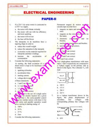 w
w
w
.exam
race.com
I oi'IS
I ELECTRICAL ENGINEERING l
I.
1.
3.
4.
5.
PAPER-II
Ira 230 V de series motor is C<lnnectcd to
a 230 V ac supply.
a. the motor will vibrate violently
b. the motor will run with tes eflicie]lcy
and more sparking
c. the motor will not run
II. the lilsc will be blown
The intcrpoles in de machines have a
tapering shape in order to
a. reduce the overall weight
b. reduce thesamration in the interpoJe
c. e<:onom1se on the material required for
interpoles and their windings.
d. increase the_ acceleration of
con1mutation
Consi(ler the following statements:
At Slllrting, the field c~cltation or a de
shunt motor is kept ut its ""~'irnum vnJue
to reduce
I. sparking at hrushes
1. acc.eleration time.
3. starting current.
~ . voltage dip i11 supply.
ofthese statcmonts
a. I and 2 are correct
b. 2. 3 and 4 are correct
c. 1.3 and 4 arc correct
cl. I,2.3 and 4arc c<;>rrect
As compared to dte use of a single series
de motor for electric tmction for a given
starting time t. the $Cries-parallel control
using two similar mot·ors with time t/2 for
each series and parallel opemtion would
give 3 saving in S1ar1ing energy of
3. 100%
b. 50%
c. 25%
d. Zero
Consider the following statements:
6.
7.
l'emmnent magnet de motors used in
cassette tape recorder have
I. magnets on stator and armature on the
rotor.
2. magnets on the rotor and ammture on
tlte stator.
3. electronic commutation and no
brushes.
4. mechanical commutation and brushes.
5. automatic speed governors.
Ofthese statements
a. I. 3 and 5 are correct
b. I, 4 and 5 >trecorrect
c. 2, 3 and 5 arccorn.··ct
d. I and .J are correct
TvO single-pbnse transformers wiUt turns
ratios I and 2 res~ectively are connected to
a 3-ph~se oupply on the primary sld~ as
shown io the ligure. The voltmete.r v,.will
read
:::::.;If1 1
a. 100 v
b. 173 v
c. 200 v
d. 265 v
In a 3·phase
figure. the
secondary
con·espottding
be
transfom1er shown in the
phase displacemem of
line v()hages witlt
primary liue voltages will
:~~~~ ~
a~ zero
 