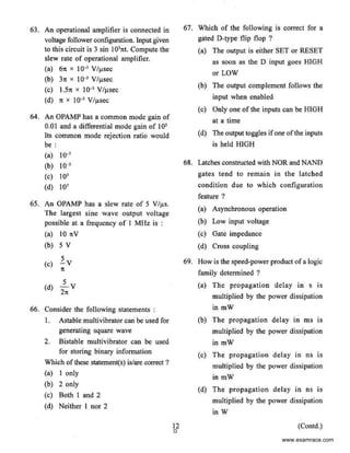 63. An operational amplifier is connected in 67. Which of the following is correct for a
voltage follower configuration. Input given gated D-type flip flop ?
to this circuit is 3 sin I031tt. Compute the (a) The output is either SET or RESET
slew rate of operational amplifier. as soon as the D input goes HIGH
(a) 6n x I0-3 V/j.tsec
or LOW
(b) 31t X J0·3 Vf!lSeC
(b) The output complement follows the
(c) J.Sn x 10"3 V/j.isec
(d) 1t x 10·3 VIv.sec input when enabled
(c) Only one of the inputs can be HIGH
64. An OPAMP has a common mode gain of
at a time
0.01 and a differential mode gain of JQS
(d) The output toggles ifone ofthe inputsIts common mode rejection ratio would
be: is held HIGH
(a) 10"'
(b) J0-3 68. Latches constructed with NOR and NAND
(c) I03 gates tend to remain in the latched
(d) 107 condition due to which configuration
feature ?
65. An OPAMP has a slew rate of 5 V/~Js.
(a) Asynchronous operation
The largest sine wave output voltage
possible at a frequency of I MHz is : (b) Low input voltage
(a) 10 nV (c) Gate impedance
(b) 5 v (d) Cross coupling
(c) ~v 69. How is the speed-power product ofa logic
1t
family determined ?
(d) .l....v (a) The propagation delay in s is
21t
multiplied by the power dissipation
66. Consider the following statements : in mW
I. Astable multivibrator can be used for (b) The propagation delay in ms is
generating square wave multiplied by the power dissipation
2. Bistable multivibrator can be used in mW
for storing binary information (c) The propagation delay in ns is
Which ofthese statement(s) is/are correct? multiplied by the power dissipation
(a) I only
in mW
(b) 2 only
(d) The propagation delay in ns is
(c) Both 1 and 2
(d) Neither I nor 2
multiplied by the power dissipation
in W
12 (Contd.)
0
www.examrace.com
 