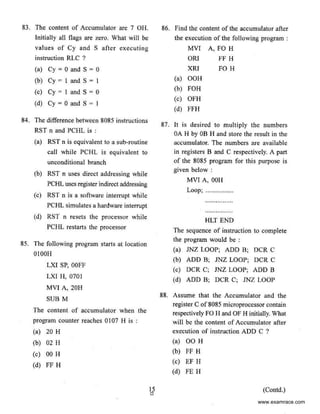 83. The content of Accumulator are 7 OH.
Initially all flags are zero. What will be
values of Cy and S after executing
instruction RLC ?
(a) Cy = 0 and S = 0
(b) Cy = I and S = I
(c) Cy • I and S = 0
(d) Cy = 0 and S = I
84. The difference between 8085 instructions
RST n and PCHL is :
(a) RST n is equivalent to a sub-routine
call while PCHL is equivalent to
unconditional branch
(b) RST n uses direct addressing while
PCHL uses register indirect addressing
(c) RST n is a software interrupt while
PCHL simulates a hardware interrupt
(d) RST n resets the processor while
PCHL restarts the processor
85. The following program starts at location
OIOOH
LXI SP, OOFF
LXI H, 0701
MVJ A, 20H
SUB M
The content of accumulator when the
program counter reaches 0I07 H is :
(a) 20 H
(b) 02 H
(c) 00 H
(d) FF H
15
0
86. Find the content of the ac<:umulator after
the execution of the following program :
MVI A, FO H
ORJ FF H
XRI FO H
(a) OOH
(b) FOH
(c) OFH
(d) FFH
87. It is desired to multiply the numbers
OA H by OB H and store the result in the
accumulator. Tbe numbers are available
in registers B and C respectively. A pan
of the 8085 program for this purpose is
given below :
MVI A, OOH
Loop; ................
HLT END
The sequence of instruction to complete
the program would be :
(a) JNZ LOOP; ADD B; OCR C
(b) ADD B; JNZ LOOP; DCR C
(c) DCR C; JNZ LOOP; ADD B
(d) ADD B; DCR C; JNZ LOOP
88. Assume that the Accumulator and the
register C of 8085 microprocessor contain
respectively FO H and OF H initially. What
will be the content of Accumulator after
execution of instruction ADD C ?
(a) 00 H
(b) FF H
(c) EF H
(d) FE H
(Contd.)
www.examrace.com
 