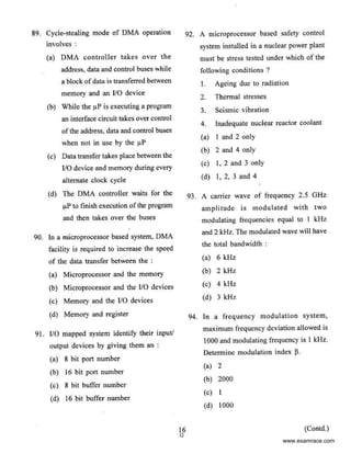 89. Cycle-stealing mode of DMA operation
involves :
(a) OMA controller takes over the
address, data and control buses while
a block ofdata is transferred between
memory and an 110 device
(b) While the J.1P is executing a program
an interface circuit takes over control
ofthe address, data and control buses
when not in use by the J.1P
(c) Data transfer takes place between the
110 device and memory during every
alternate clock cycle
(d) The DMA controller waits for the
J.1P to finish execution ofthe program
and then takes over the bus.es
90. In a microprocessor based system, DMA
facility is required to increase the speed
of the data transfer between the :
(a) Microprocessor and the memory
(b) Microprocessor and the 110 devices
(c) Memory and the 110 devices
(d) Memory and register
91 . 110 mapped system identify their input/
output devices by giving them an :
(a) 8 bit port number
(b) 16 bit port number
(c) 8 bit buffer number
(d) 16 bit buffer number
92. A microprocessor based safety control
system installed in a nuclear power plant
must be stress tested under which of the
following conditions ?
16
0
I. Ageing due to radiation
2. Thermal stresses
3. Seismic vibration
4. Inadequate nuclear reactor coolant
(a) I and 2 only
(b) 2 and 4 only
(c) l, 2 and 3 only
(d) I, 2, 3 and 4
93. A carrier wave of frequency 2.5 GHz
amplitude is modulated with two
modulating frequencies equal to I kHz
and 2 kHz. The modulated wave will have
the total bandwidth :
(a) 6kHz
(b) 2kHz
(c) 4kHz
(d) 3 kHz
94. In a frequency modulation system,
maximum frequency deviation allowed is
1000 and modulating frequency is I kHz.
Determine modulation index J3.
(a) 2
(b) 2000
(c) I
(d) 1000
(Contd.)
www.examrace.com
 