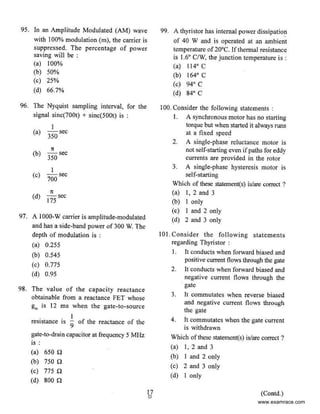95. In an Amplitude Modulated (AM) wave
with I00% modulation (m), the carrier is
suppressed. The percentage of power
saving wiII be :
(a) 100%
(b) 50%
(c) 25%
(d) 66.7%
96. The Nyquist sampling interval, for the
signal sinc(700t) + sinc(500t) is :
(a)
I
-sec
350
(b)
1t
- sec
350
(c)
I
- sec
700
(d)
1t
- sec
175
97. A I000-W carrier is amplitude-modulated
and has a side-band power of 300 W. The
depth of modulation is :
(a) 0.255
(b) 0.545
{c) 0.775
(d) 0.95
98. The value of the capacity reactance
obtainable from a reactance FET whose
g., is 12 ms when the gate-to-source
I
resistance is
9
of the reactance of the
gate-to-drain capacitor at ITequency 5 MHz
is :
(a) 650 Q
(b) 750 Q
(c) 775 n
(d) soo n
17
0
99. A thyristor has internal power dissipatio~
of 40 W and is operated at an ambient
temperature of20°C. 1fthermal resistance
is 1.6• C/W, the junction temperature is :
(a) 114" C
(b) t64•c
(c) 94° C
(d) 84° c
100. Consider the following statements :
I. A synchronous motor has no starting
torque but when started it always runs
at a fixed speed
2. A single-phase reluctance motor is
not self-starting even ifpaths for eddy
currents are provided in the rotor
3. A single-phase hysteresis motor is
self-starting
Which of these statement(s) isfare correct ?
(a) I, 2 and 3
(b) I only
(c) I and 2 only
(d) 2 and 3 only
101. Consider the following statements
regarding Thyristor :
I. It conducts when forward biased and
positive current flows through the gate
2. It conducts when forward biased and
negative current flows through the
gate
3. It commutates when reverse biased
and negative current flows through
the gate
4. ft eommutates when the gate current
is withdrawn
Which of these statement(s) isfare correct ?
(a) I, 2 and 3
(b) I and 2 only
(c) 2 and 3 only
(d) I only
(Contd.)
www.examrace.com
 
