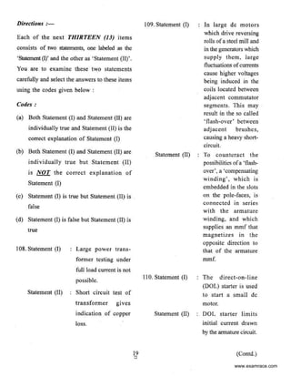 Directions :-
Each of the neKt THIRTEEN (JJ) items
consists of two statements, one labeled as the
'Statement (I)' and the other as ' Statement (II)'.
You are to eKamine these two statements
carefully and select the answers to these items
using the codes given below :
Codes:
(a) Both Statement (I) and Statement (11) are
individually true and Statement (II) is the
correct explanation of Statement (I)
(b) Both Statement (I) and Statement (II) are
individually true but Statement (II)
is NOT the correct explanation of
Statement (I)
(c) Statement (I) is true but Statement (II) is .
false
(d) Statement (I) is false but Statement (II) is
true
108. Statement (I)
Statement (ll)
Large power trans-
former testing under
full load current is not
possible.
Short circuit test of
transformer gives
indication of copper
loss.
I09. Statement (I)
Statement (11)
110. Statement (I)
Statement (II)
In large de motors
which drive reversing
rolls ofa steel mill and
in the geoerators which
supply them. large
fluctuations ofcurrents
cause higher voltages
being induced in the
coils located between
adjacent commutator
segments. This may
result in the so called
'flash-over' between
adjacent brushes,
causing a heavy short-
circuit.
To counteract the
possibilities ofa 'flash-
over', a 'compensating
winding', which is
embedded in the slots
on the pole-faces, is
connected in series
with the armature
winding, and which
supplies an mmf that
magnetizes in the
opposite direction to
that of the armature
mmf.
The direct-on-line
(DOL) starter is used
to start a small de
motor.
DOL starter limits
initial current drawn
by the armaturecircuit
(Contd.)
www.examrace.com
 