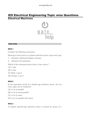 IES Electrical Engineering Topic wise Questions
Electrical Machines
www.gatehelp.com
YEAR 2008
MCQ 1
Consider the following statements:
Skewing of rotors slots in a 3-phase induction motor (cage rotor) may
1. introduce additional leakage reactance
2. eliminate slot harmonics
Which of the statements given above is/are correct ?
(A) 1 only
(B) 2 only
(C) Both 1 and 2
(D) Neither 1 nor 2
MCQ 2
In the equivalent circuit of a double-cage induction motor, the two
rotor cages can be considered
(A) to be in parallel
(B) to be in series-parallel
(C) to be in series
(D) to be in parallel with stator
MCQ 3
A 3-phase squirrel-cage induction motor is started by means of a
 