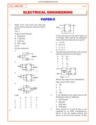 1 of 15
PAPER-II
1. Match List-I with List-II and select the
correct answer using the code given below
the list:
List –I
(Logic Circuit/function)
A. D flip-flop
B. T flip-flop
C. Exclusive
D. Half –adder
List II
(Circuit realization)
1.
2.
3.
4.
Code:
A B C D
a. 1 4 3 2
b. 2 3 4 1
c. 1 3 4 2
d. 2 4 3 1
2.
In the circuit given in the above figure, Q
=0 initially. What shall be the subsequent
states of Q when clock pulses are given?
a. 1, 0,1,0, …
b. 0, 0, 0, 0…
c. 1, 1, 1, 1, …
d. 0, 1, 0, 1, …
3. The following truth table has to be realized
with the circuit shown in the figure:
A B Qn+1
0 0 Q’ n
0 1 1
1 0 Q n
1 1 0
What is the output of the combinational
logic circuit to the J input?
a. AB
b. A
c. B
d. AB
4. A J-K flip-flop can be made form an S-R
flip-flop by using two additional
a. NAND gates
b. OR gates
c. NOT gates
d. NOR gates
5. Three devices P, Q and R have to be
connected to an 8085 microprocessor.
Device P has the highest priority and
device R has the lowest priority. In this
I.E.S- (OBJ) 2008
EELLEECCTTRRIICCAALL EENNGGIINNEEEERRIINNGG
www.estudentzone.comwww.estudentzone.com
 