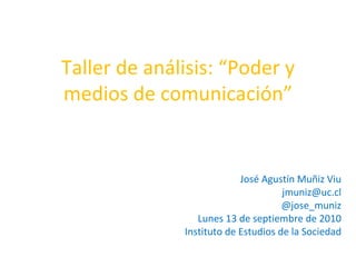 Taller de análisis: “Poder y medios de comunicación” José Agustín Muñiz Viu [email_address] @jose_muniz Lunes 13 de septiembre de 2010 Instituto de Estudios de la Sociedad 