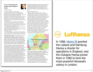 Notes on The Hanseatic
League and Freedom of
Trade
Leonard P. Liggio
"Free-Market links forged at Nordic summit"
That was the head-line last week in the Financial Times.
England's prime minister hosted "an unprecedented "UK-
Nordic-Baltic" summit, bringing together the leaders of some of
Europe's most liberal, free-market ... and fiscally
tough nations." Finland's foreign minister, Alexander Stubb, said
the summit was "a smart move" by England's prime minister
bringing together "the most Anglo-Saxon countries in the EU"
which share a belief in free-market economics and skepticism of
Brussels' policies..
England, Iceland, Norway, Denmark, Sweden, Finland,
Estonia, Latvia and Lithuania were accused from Paris of
forming a "Northern League" against the power of Brussels and
EU spending. Norway and Iceland are not members of the EU;
Sweden and Denmark are outside the Euro.
Many of these countries appear near the top of the listings of
the Economic Freedom of the World indexes.
England, Nordic and Baltic countries, like Singapore and Hong
Kong, reflect the free trade traditions of
the Hanseatic League.
The Hansa tradition was examined in the MPS presidential
address which Leonard P. Liggio presented at the MPS regional
meeting in Hamburg, German Federal Republic in April, 2004.
The Hanseatic League was an unusual entity. It was
embedded in the Holy Roman Empire of the German
Nation (founded in 800 AD and ended in 1806 AD). But,
there were many kings, princes, dukes, barons, bishops,
abbots, and free cities under the cloak of the Holy Roman
Empire. In fact, free cities were a very important part of
the Holy Roman Empire. The free cities held charters of
self-government from the Emperor, after payment of a fee.
The German Hansa was begun as associations of north
German merchants, and in the mid-fourteenth century
developed into a unique entity, an association of cities. The
free cities were ruled by merchant senates. The Hansa
comprised almost 200 maritime and interior cities (along
rivers). It extended from Bruges and Ghent in Flanders and
London in the west to the Republic of Novgorod in
western Russia and Tallinn on the Gulf of Finland in the
east; from Bergen in the north to middle Germany in the
south. But Hansa activities extended to Venice where there
was the famous German fondacio (factory) where the
German merchants lived and warehoused their goods. The
Baltic (East Sea) and the North Sea were at the center of
the Hansa. In the context of the merely formal nature of
the Holy Roman Empire, the Hansa conducted its own
diplomacy to maintain its access to trade and its own naval
strength (armed merchant vessel) to protect its commerce
against the unrestrained governments. The Hanseatic
League had no finances, army or fleet of its own. There
were no Hanseatic officials, only the officials of the
member cities. There was a diet or Hansetag which rarely
met.
Philippe Dollinger declared:
But in spite of these structural weaknesses and the
conflicting interests inevitable in an association of towns
so different and so distant from one another, the Hansa
was able to hold its own for nearly five hundred years. The
secret of its long life is to be found not in coercion, which
played no appreciable role, but in the realization of
common interests which bound the members of the
community together. This sense of solidarity was founded
on the determination to control the commerce of northern
Europe. The historical function of the Hansa was in fact to
furnish western Europe with those products of eastern
Europe which it needed and in return to provide eastern
Europe with some basic necessities, above all cloth and
salt, from western Europe. As long as this economic
interdependence continued the Hansa survived.
(Philippe Dollinger, The German Hansa (trans. & ed. D. S. Ault
and S. H. Steinberg) Sanford, CA, Stanford University Press,
1970, pp. xvii-xviii, (Dollinger, La Hanse (XII-XVII
siecles) Aubier, Editions Montaigne (Paris 1964).)
Europe in the Middle Ages was a frontier expanding
society. Settlers and colonists cleared forests and marshes
internally and then expanded to the east. German
settlements went beyond the Holy Roman Empire: along
the Baltic coast, or into Poland and Hungary
(Siebenburgen in Transylvania, and the Banat of
Temisvar).German merchants became important
innovators in many eastern cities, such as Cracow and
Lvov, where they often encountered Oriental merchants
such as Armenians. (N B: There was an important
Armenian metropolitan of Lvov into the 20th century).
1
In 1266, Henry III granted
the Lübeck and Hamburg
Hansa a charter for
operations in England, and
the Cologne Hansa joined
them in 1282 to form the
most powerful Hanseatic
colony in London.
11Sunday, July 15, 12
 