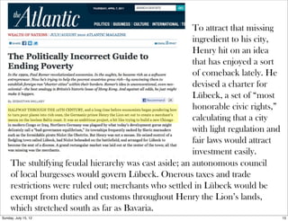 To attract that missing
ingredient to his city,
Henry hit on an idea
that has enjoyed a sort
of comeback lately. He
devised a charter for
Lübeck, a set of “most
honorable civic rights,”
calculating that a city
with light regulation and
fair laws would attract
investment easily.
The stultifying feudal hierarchy was cast aside; an autonomous council
of local burgesses would govern Lübeck. Onerous taxes and trade
restrictions were ruled out; merchants who settled in Lübeck would be
exempt from duties and customs throughout Henry the Lion’s lands,
which stretched south as far as Bavaria.
13Sunday, July 15, 12
 