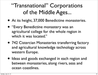 “Transnational” Corporations
of the Middle Ages...
• At its height, 37,000 Benedictine monasteries.
• “Every Benedictine monastery was an
agricultural college for the whole region in
which it was located.”  
• 742 Cistercian Monasteries transferring factory
and agricultural knowledge technology across
western Europe.  
• Ideas and goods exchanged in each region and
between monasteries, along rivers, seas and
ocean coastlines.
18Sunday, July 15, 12
 