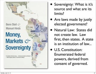 • Sovereignty: What is it’s
source and what are its
limits?
• Are laws made by justly
elected government?
• Natural Law: States did
not create law. Law
ﬁrst, then states. A state
is an institution of law...
• U.S. Constitution:
Enumerated federal
powers, derived from
consent of governed.
21Sunday, July 15, 12
 
