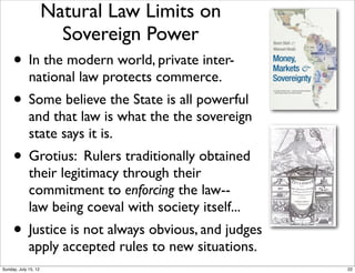 • In the modern world, private inter-
national law protects commerce.
• Some believe the State is all powerful
and that law is what the the sovereign
state says it is.
• Grotius: Rulers traditionally obtained
their legitimacy through their
commitment to enforcing the law--
law being coeval with society itself...
• Justice is not always obvious, and judges
apply accepted rules to new situations.
Natural Law Limits on
Sovereign Power
!
22Sunday, July 15, 12
 