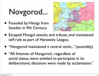Novgorod...
• Founded byVikings from
Sweden in 9th Century
• Escaped Mongol attacks and tribute, and maintained
self-rule as part of Hanseatic League.
• “Novgorod maintained a central veche...” (assembly)
• “All freeman of Novgorod...regardless of
social status, were entitled to participate in its
deliberations; decisions were made by acclamation.”
24Sunday, July 15, 12
 