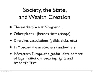 Society, the State,
and Wealth Creation
• The marketplace at Novgorod...
• Other places... (houses, farms, shops)
• Churches, associations (guilds, clubs, etc.)
• In Moscow: the aristocracy (landowners).
• In Western Europe, the gradual development
of legal institutions securing rights and
responsibilities.
26Sunday, July 15, 12
 