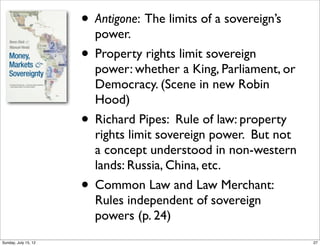 • Antigone: The limits of a sovereign’s
power.
• Property rights limit sovereign
power: whether a King, Parliament, or
Democracy. (Scene in new Robin
Hood)
• Richard Pipes: Rule of law: property
rights limit sovereign power. But not
a concept understood in non-western
lands: Russia, China, etc.
• Common Law and Law Merchant:
Rules independent of sovereign
powers (p. 24)
27Sunday, July 15, 12
 