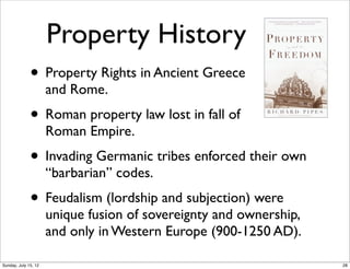 Property History
• Property Rights in Ancient Greece
and Rome.
• Roman property law lost in fall of
Roman Empire.
• Invading Germanic tribes enforced their own
“barbarian” codes.
• Feudalism (lordship and subjection) were
unique fusion of sovereignty and ownership,
and only in Western Europe (900-1250 AD).
28Sunday, July 15, 12
 