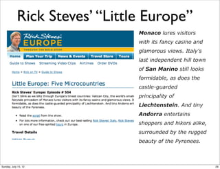 Rick Steves’ “Little Europe”
Monaco lures visitors
with its fancy casino and
glamorous views. Italy's
last independent hill town
of San Marino still looks
formidable, as does the
castle-guarded
principality of
Liechtenstein. And tiny
Andorra entertains
shoppers and hikers alike,
surrounded by the rugged
beauty of the Pyrenees.
29Sunday, July 15, 12
 