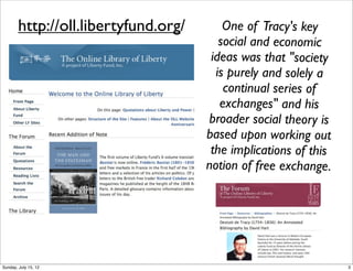 http://oll.libertyfund.org/ One of Tracy's key
social and economic
ideas was that "society
is purely and solely a
continual series of
exchanges" and his
broader social theory is
based upon working out
the implications of this
notion of free exchange.
3Sunday, July 15, 12
 