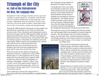 Triumph of the City
or, Call of the Entrepreneur
for Ben, the Luggage Boy
Entrepreneurs in the exchange economies of cities create and
coordinate economic prosperity. Around the world 350 cities
with over a million residents have recently joined the world
economy. Opportunity draws the rural poor into these cities
where they can join the global workforce. Sound legal institu-
tions are key, as are honesty, savings, and self-improvement.
Through the 1800s hundreds of thousands of young people were
drawn from the countryside to New York City and to other
American cities. Then, railroads lowered transportation costs to
the ports of Europe in the late 1800s and early 1900s, and steam-
ships lowered theAtlantic crossing. Millions of Europeans mi-
grated from Europe to American cities, moving from where land
was relatively scarce to where labor was relatively scarce and
wages higher. Millions stayed in fast expanding cities, and mil-
lions more moved on to the develop farms and
populate the cities across the American west (as
brought to life in the corny but wonderful movie,
book, and TV series, How the West Was Won).
What was life like for the millions of migrants en-
tering New York City’s “golden door” in the 1800s?
Horatio Alger, Jr.’s many popular novels for young
people drew from the actual stories related to Alger
in interviews with New York City bootblacks, er-
rand boys, and luggage “smashers.” Alger’s “rags
to riches” novels were eagerly read by millions of
Americans over the following decades. Most of us
have heard of “Horatio Alger stories,” but not many
ever actually read one.
A few months ago I read my first: Ragged Dick or
Street Life in New York with the Bootblacks, a popular Horatio
Alger, Jr. novel still in print. This short novel is brings to life
plex exchanges among hundreds of
thousands of strangers each day.
City people don’t know more about
the world (they usually know far less
of life outside the city), but what they
do know is more finely divided into
skills distributed among dozens or
hundreds across enterprises, factories,
and industries. This deeper division
of labor and wider scope of trade al-
lows marvelously complicated opera-
tions, from the design and assembly
of watches, bicycles, and buildings, to
the management and operation of factories and textiles mills.
The progressive power of cities pushing specialization, produc-
tion, and exchange lifted living standards in western Europe for-
centuries. But such dynamic cities never fully developed in
Russia, Asia and India. Why? Institutional financial restraints
slowed large enterprises in the Islamic world too (see Timur Ku-
ran’s book The Long Divergence: How Islamic Law Held Back
the Middle East).
Since the fall of communism in Eastern and
Southern Europe, the former USSR, and China,
plus the shift from socialism in India and much of
Africa, millions worldwide have streamed to fast-
expanding cities. Lacking economic freedom and
rule of law institutions, wealth creation in cities
of the developing world has been slower than it
could have been. But in recent decades technol-
ogy advances reducing the price of food, trans-
portation, and clothing have partially compen-
sated.
Edward Glaeser in Triumph of the City comments
that there is “a lot to like” about the shanty towns
of the developing world. These seem terrible
places for poor and homeless families–and for the
homeless without families–but compared to what? Compared to
35Sunday, July 15, 12
 