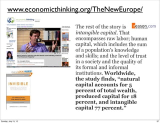 www.economicthinking.org/TheNewEurope/
The rest of the story is
intangible capital. That
encompasses raw labor; human
capital, which includes the sum
of a population's knowledge
and skills; and the level of trust
in a society and the quality of
its formal and informal
institutions. Worldwide,
the study finds, “natural
capital accounts for 5
percent of total wealth,
produced capital for 18
percent, and intangible
capital 77 percent.”
37Sunday, July 15, 12
 