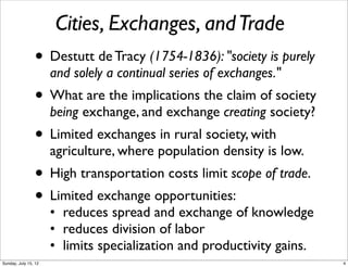 Cities, Exchanges, andTrade
• Destutt de Tracy (1754-1836): "society is purely
and solely a continual series of exchanges."
• What are the implications the claim of society
being exchange, and exchange creating society?
• Limited exchanges in rural society, with
agriculture, where population density is low.
• High transportation costs limit scope of trade.
• Limited exchange opportunities:
• reduces spread and exchange of knowledge
• reduces division of labor
• limits specialization and productivity gains.
4Sunday, July 15, 12
 