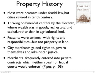 Property History
• Most were peasants under feudal law, but
cities revived in tenth century.
• Thriving commercial centers by the eleventh,
where wealth was in goods, real estate, and
capital, rather than in agricultural land.
• Peasants were tenants--with rights and
responsibilities--but not property in land.
• City merchants gained rights to govern
themselves and administer justice.
• Merchants “frequently entered into private
contracts which neither royal nor feudal
courts would enforce” (Pipes, p. 108)
40Sunday, July 15, 12
 