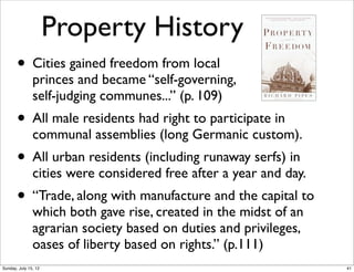 Property History
• Cities gained freedom from local
princes and became “self-governing,
self-judging communes...” (p. 109)
• All male residents had right to participate in
communal assemblies (long Germanic custom).
• All urban residents (including runaway serfs) in
cities were considered free after a year and day.
• “Trade, along with manufacture and the capital to
which both gave rise, created in the midst of an
agrarian society based on duties and privileges,
oases of liberty based on rights.” (p.111)
41Sunday, July 15, 12
 