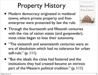 Property History
• Modern democracy originated in medieval
towns, where private property and free-
enterprise were protected by law the rule.
• Through the fourteenth and ﬁfteenth centuries
with the rise of nation states (and gunpowder),
most cities began to lose their autonomy.
• “The sixteenth and seventeenth centuries were an
era of absolutism which had no tolerance for urban
self-rule.” (p. 111)
• “But the ideals the cities had fostered and the
institutions they had created became an intrinsic
part of the Western political tradition.” (p. 111)
42Sunday, July 15, 12
 