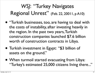 WSJ: “Turkey Navigates
Regional Unrest” (Feb. 22, 20011, p A10)
• “Turkish businesses, too, are having to deal with
the costs of instability, after investing heavily in
the region. In the past two years,Turkish
construction companies launched $7.6 billion
worth of construction contracts in Libya.
• Turkish investment in Egypt: “$3 billion of
assets on the ground.”
• When turmoil started evacuating from Libya:
“Turkey’s estimated 25,000 citizens living there...”
47Sunday, July 15, 12
 