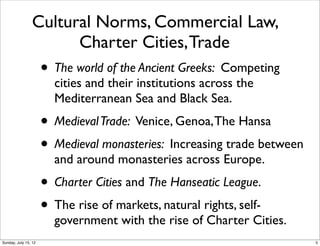 Cultural Norms, Commercial Law,
Charter Cities,Trade
• The world of the Ancient Greeks: Competing
cities and their institutions across the
Mediterranean Sea and Black Sea.
• MedievalTrade: Venice, Genoa,The Hansa
• Medieval monasteries: Increasing trade between
and around monasteries across Europe.
• Charter Cities and The Hanseatic League.
• The rise of markets, natural rights, self-
government with the rise of Charter Cities.
5Sunday, July 15, 12
 
