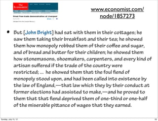 • But [John Bright] had sat with them in their coages; he
saw them taking their breakfast and their tea; he showed
them how monopoly robbed them of their coﬀee and sugar,
and of bread and buer for their children; he showed them
how stonemasons, shoemakers, carpenters, and every kind of
artisan suﬀered if the trade of the country were
restricted; ... he showed them that the foul ﬁend of
monopoly stood upon, and had been called into existence by
the law of England,—that law which they by their conduct at
former elections had assisted to make,—and he proved to
them that that ﬁend deprived them of one-third or one-half
of the miserable piance of wages that they earned.
www.economist.com/
node/1857273
55Sunday, July 15, 12
 