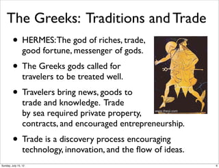 The Greeks: Traditions and Trade
• HERMES:The god of riches, trade,
good fortune, messenger of gods.
• The Greeks gods called for
travelers to be treated well.
• Travelers bring news, goods to
trade and knowledge. Trade
by sea required private property,
contracts, and encouraged entrepreneurship.
• Trade is a discovery process encouraging
technology, innovation, and the ﬂow of ideas.
6Sunday, July 15, 12
 